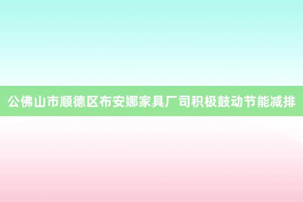 公佛山市顺德区布安娜家具厂司积极鼓动节能减排